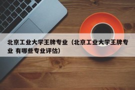 北京工业大学王牌专业（北京工业大学王牌专业 有哪些专业评估）