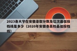 2023各大学在安徽录取分数及位次最低投档线是多少（2020年安徽各高校最低投档线）