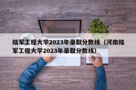 陆军工程大学2023年录取分数线（河南陆军工程大学2023年录取分数线）