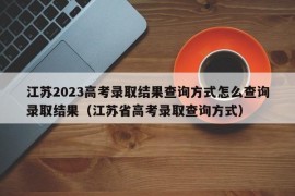 江苏2023高考录取结果查询方式怎么查询录取结果（江苏省高考录取查询方式）