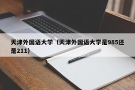 天津外国语大学（天津外国语大学是985还是211）