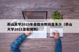 燕山大学2023年录取分数线是多少（燕山大学2021录取规则）