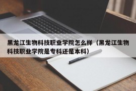 黑龙江生物科技职业学院怎么样（黑龙江生物科技职业学院是专科还是本科）