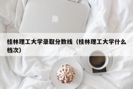 桂林理工大学录取分数线（桂林理工大学什么档次）