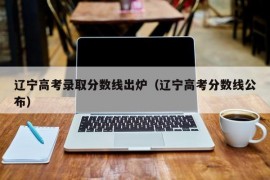 辽宁高考录取分数线出炉（辽宁高考分数线公布）