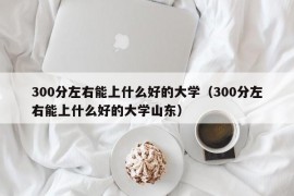 300分左右能上什么好的大学（300分左右能上什么好的大学山东）