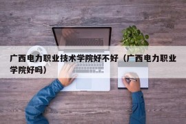 广西电力职业技术学院好不好（广西电力职业学院好吗）