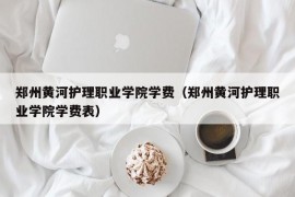 郑州黄河护理职业学院学费（郑州黄河护理职业学院学费表）