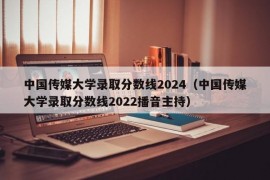 中国传媒大学录取分数线2024（中国传媒大学录取分数线2022播音主持）