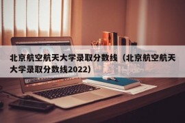 北京航空航天大学录取分数线（北京航空航天大学录取分数线2022）