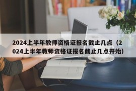 2024上半年教师资格证报名截止几点（2024上半年教师资格证报名截止几点开始）