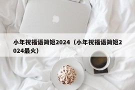 小年祝福语简短2024（小年祝福语简短2024最火）