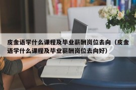 皮金语学什么课程及毕业薪酬岗位去向（皮金语学什么课程及毕业薪酬岗位去向好）