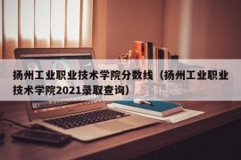 扬州工业职业技术学院分数线（扬州工业职业技术学院2021录取查询）